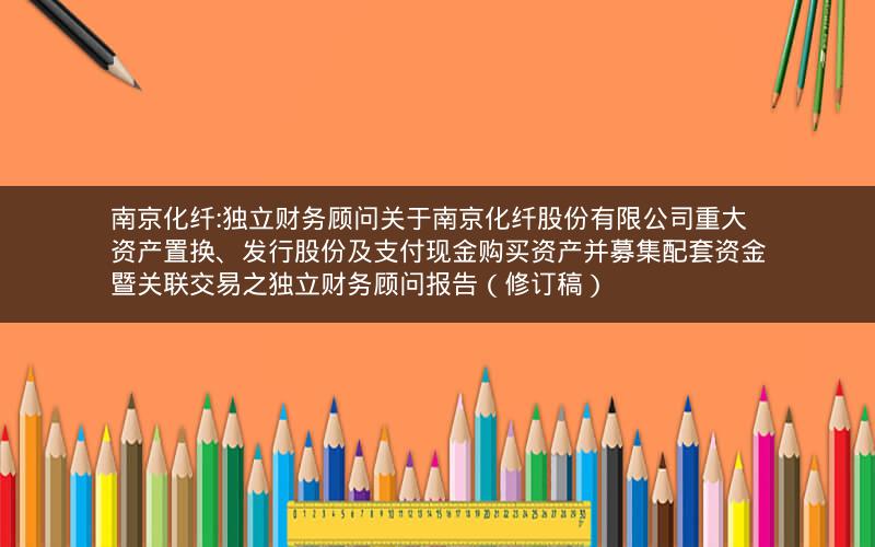 南京化纤:独立财务顾问关于南京化纤股份有限公司重大资产置换、发行股份及支付现金购买资产并募集配套资金暨关联交易之独立财务顾问报告（修订稿）