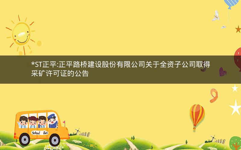 *ST正平:正平路桥建设股份有限公司关于全资子公司取得采矿许可证的公告