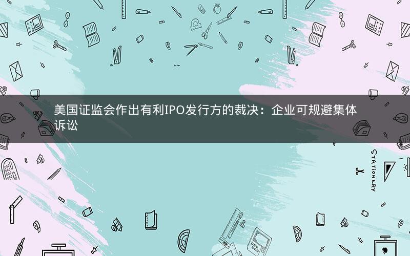 美国证监会作出有利IPO发行方的裁决：企业可规避集体诉讼
