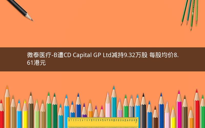 微泰医疗-B遭CD Capital GP Ltd减持9.32万股 每股均价8.61港元