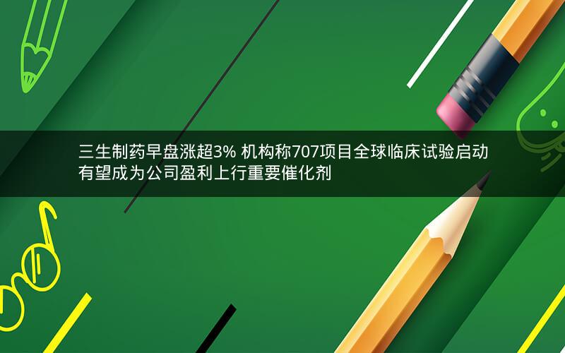 三生制药早盘涨超3% 机构称707项目全球临床试验启动有望成为公司盈利上行重要催化剂