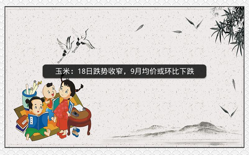 玉米:18日跌势收窄,9月均价或环比下跌 玉米:18日跌势收窄,9月均价或环比下跌