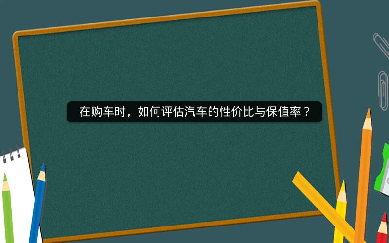 在购车时,如何评估汽车的性价比与保值率? 在购车时,如何评估汽车的性价比与保值率?