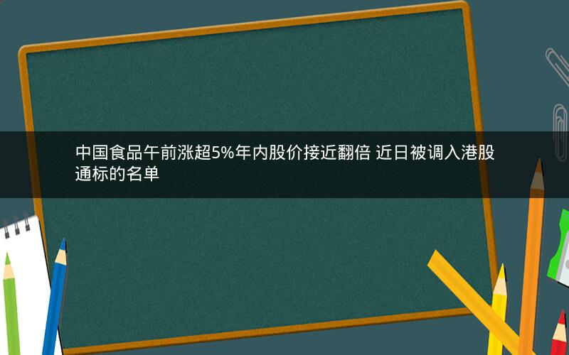 中国食品午前涨超5%年内股价接近翻倍 近日被调入港股通标的名单