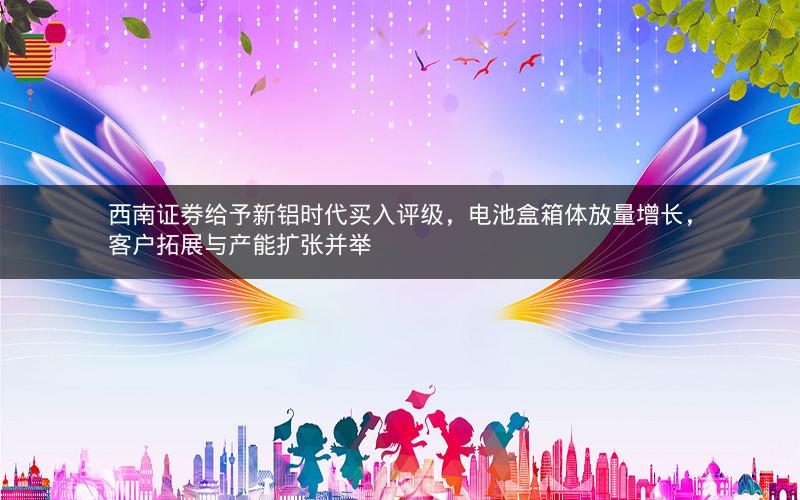 西南证券给予新铝时代买入评级，电池盒箱体放量增长，客户拓展与产能扩张并举