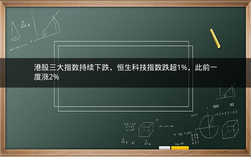 港股三大指数持续下跌，恒生科技指数跌超1%，此前一度涨2%