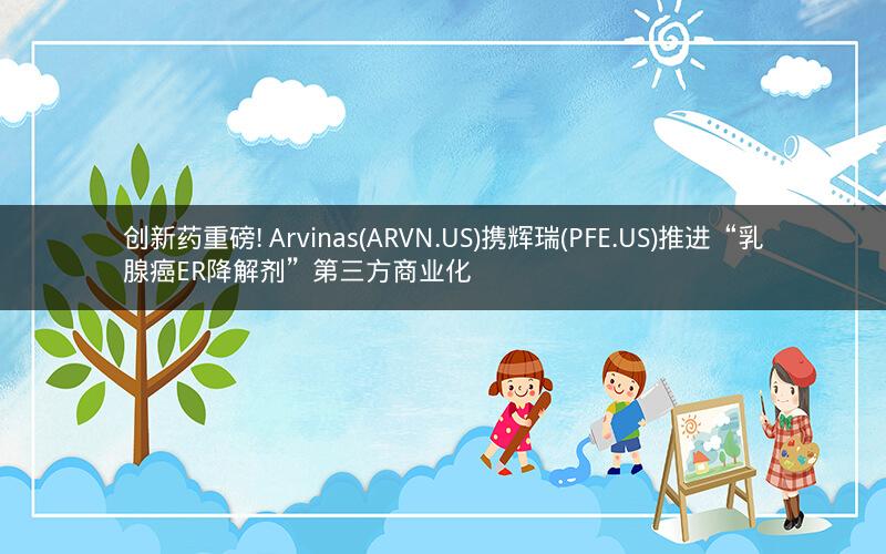创新药重磅! Arvinas(ARVN.US)携辉瑞(PFE.US)推进“乳腺癌ER降解剂”第三方商业化