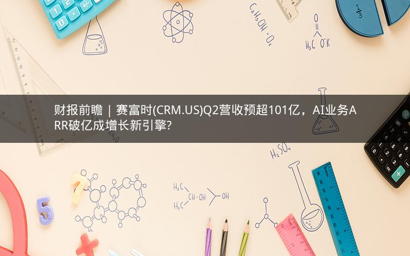 财报前瞻 | 赛富时(CRM.US)Q2营收预超101亿，AI业务ARR破亿成增长新引擎?