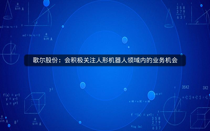 歌尔股份：会积极关注人形机器人领域内的业务机会