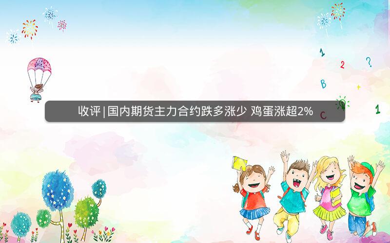 收评|国内期货主力合约跌多涨少 鸡蛋涨超2%