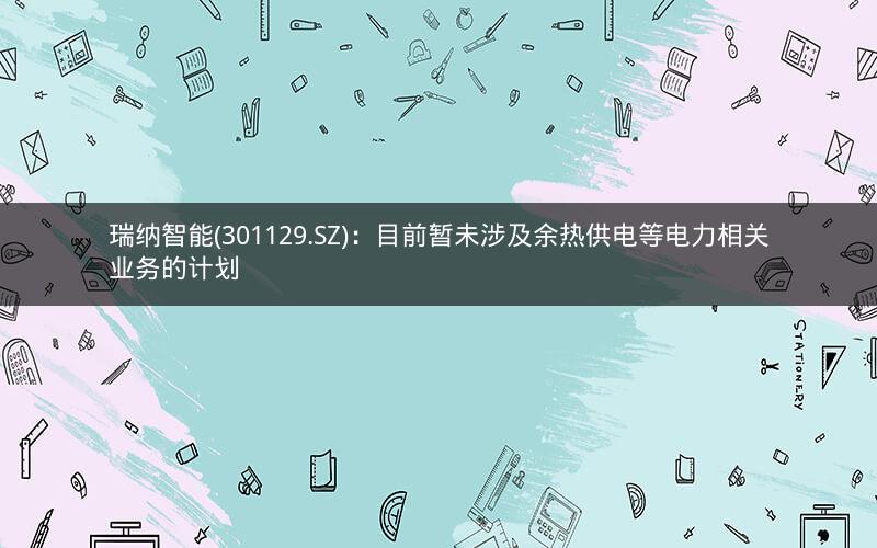 瑞纳智能(301129.SZ)：目前暂未涉及余热供电等电力相关业务的计划