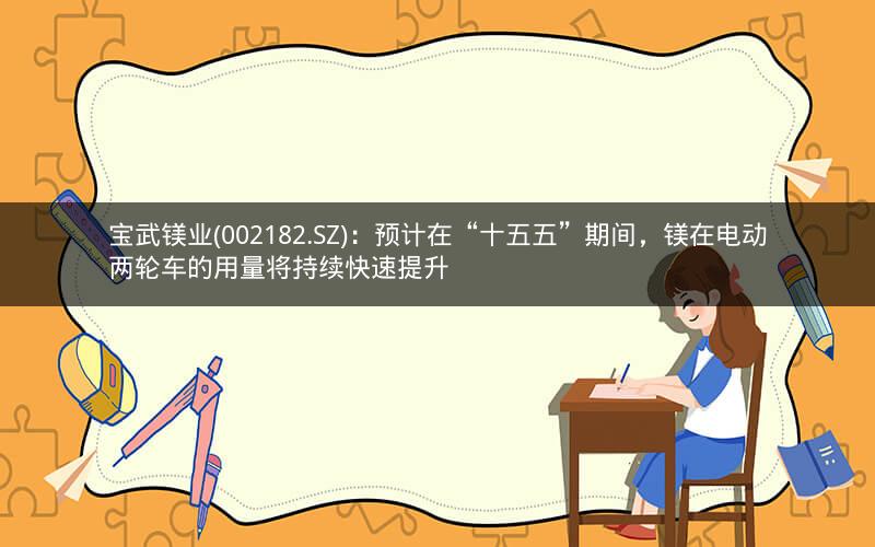 宝武镁业(002182.SZ)：预计在“十五五”期间，镁在电动两轮车的用量将持续快速提升