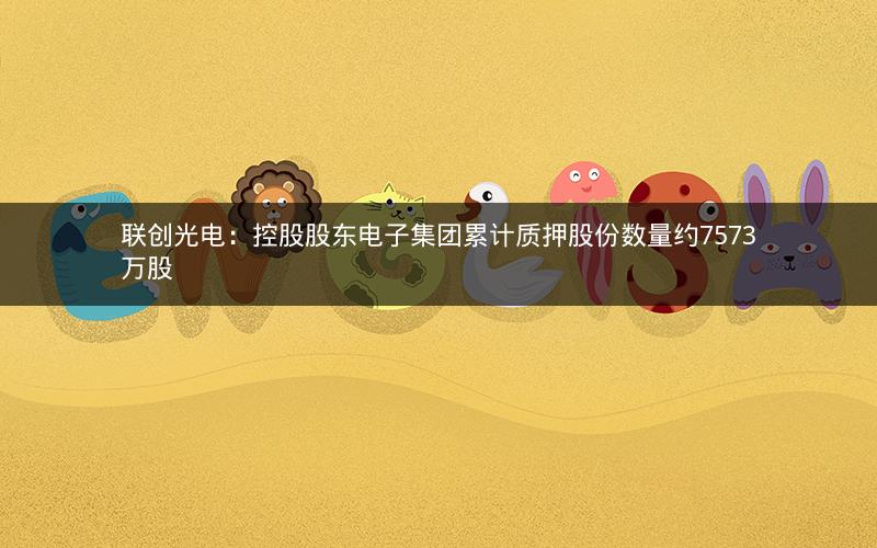 联创光电：控股股东电子集团累计质押股份数量约7573万股