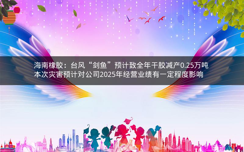 海南橡胶：台风“剑鱼”预计致全年干胶减产0.25万吨 本次灾害预计对公司2025年经营业绩有一定程度影响