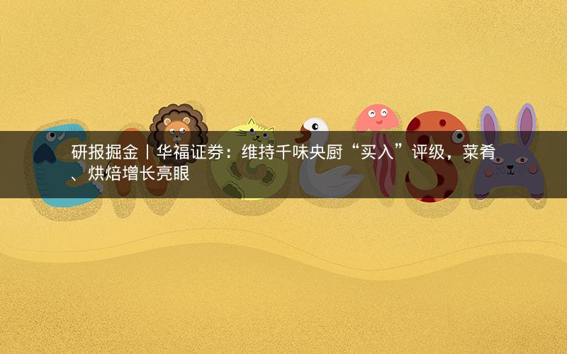 研报掘金丨华福证券：维持千味央厨“买入”评级，菜肴、烘焙增长亮眼