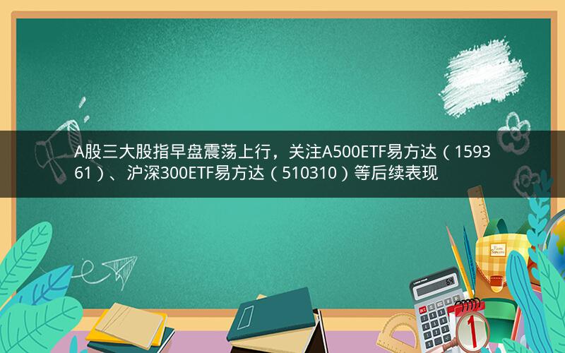 A股三大股指早盘震荡上行，关注A500ETF易方达（159361）、沪深300ETF易方达（510310）等后续表现