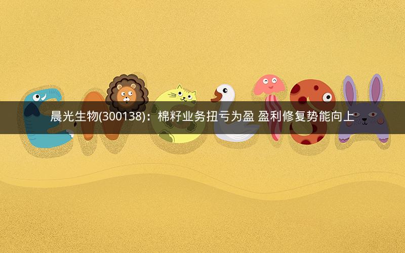 晨光生物(300138)：棉籽业务扭亏为盈 盈利修复势能向上