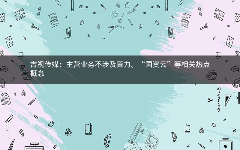 吉视传媒：主营业务不涉及算力、“国资云”等相关热点概念