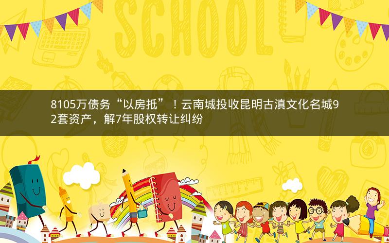 8105万债务“以房抵”！云南城投收昆明古滇文化名城92套资产，解7年股权转让纠纷
