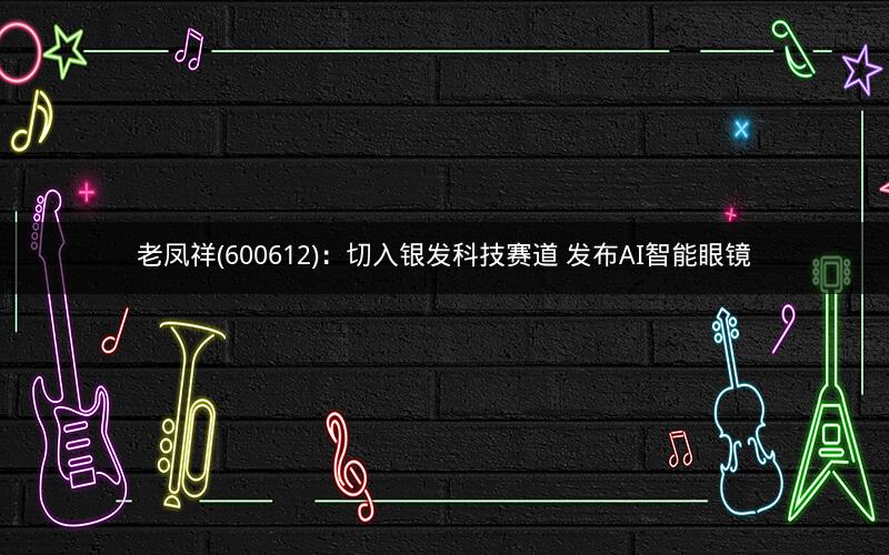 老凤祥(600612)：切入银发科技赛道 发布AI智能眼镜