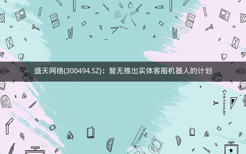 盛天网络(300494.SZ)：暂无推出实体客服机器人的计划