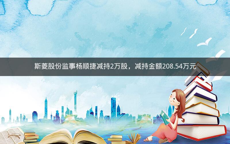 斯菱股份监事杨顺捷减持2万股，减持金额208.54万元