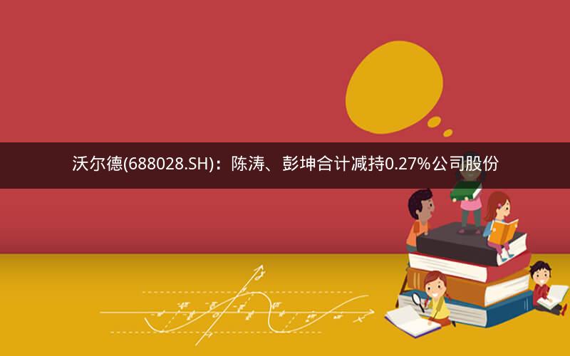 沃尔德(688028.SH)：陈涛、彭坤合计减持0.27%公司股份