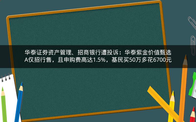 华泰证券资产管理、招商银行遭投诉：华泰紫金价值甄选A仅招行售，且申购费高达1.5%，基民买50万多花6700元