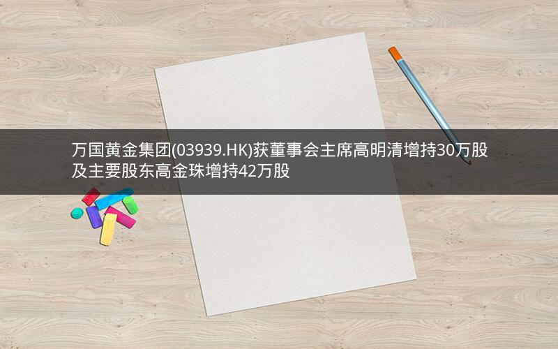 万国黄金集团(03939.HK)获董事会主席高明清增持30万股及主要股东高金珠增持42万股