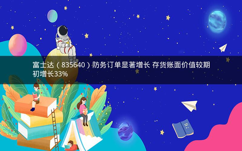 富士达（835640）防务订单显著增长 存货账面价值较期初增长33%