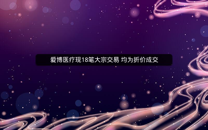爱博医疗现18笔大宗交易 均为折价成交