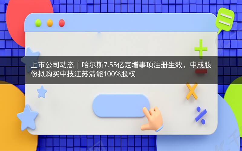 上市公司动态 | 哈尔斯7.55亿定增事项注册生效，中成股份拟购买中技江苏清能100%股权