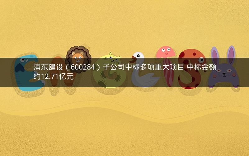 浦东建设（600284）子公司中标多项重大项目 中标金额约12.71亿元