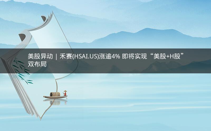 美股异动 | 禾赛(HSAI.US)涨逾4% 即将实现“美股+H股”双布局