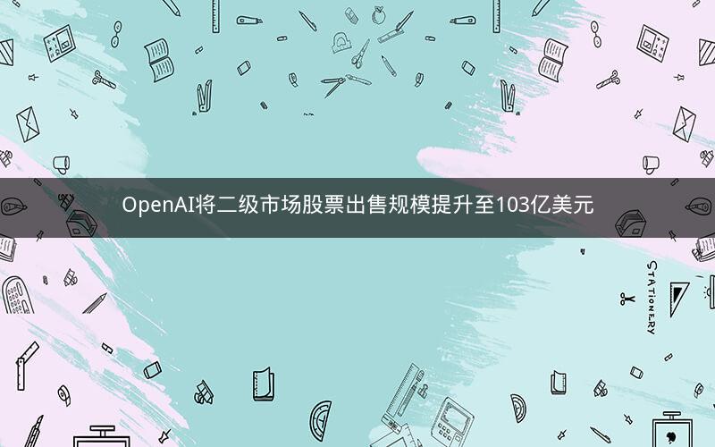 OpenAI将二级市场股票出售规模提升至103亿美元
