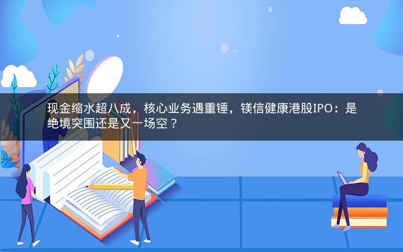现金缩水超八成，核心业务遇重锤，镁信健康港股IPO：是绝境突围还是又一场空？