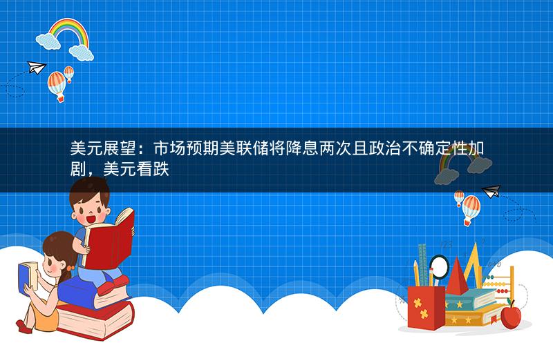 美元展望：市场预期美联储将降息两次且政治不确定性加剧，美元看跌