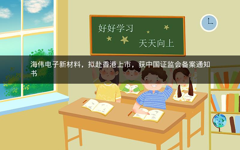 海伟电子新材料，拟赴香港上市，获中国证监会备案通知书