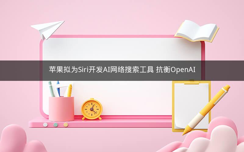 苹果拟为Siri开发AI网络搜索工具 抗衡OpenAI