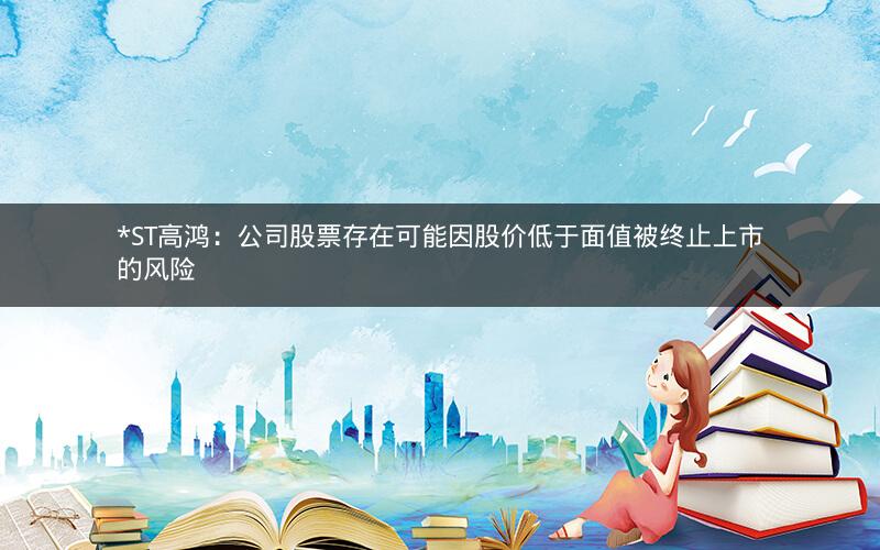 *ST高鸿：公司股票存在可能因股价低于面值被终止上市的风险