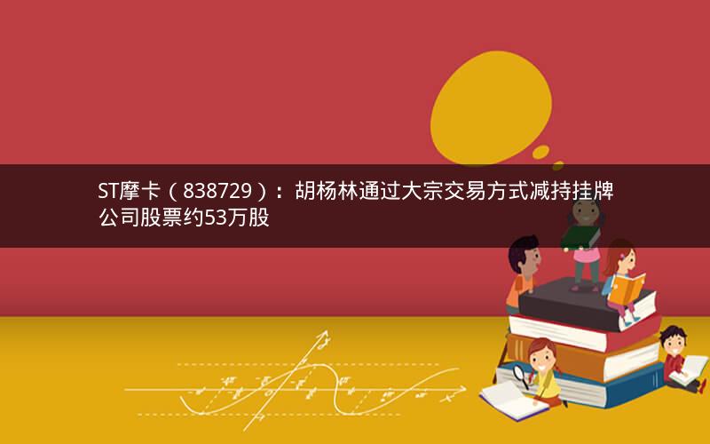 ST摩卡（838729）：胡杨林通过大宗交易方式减持挂牌公司股票约53万股