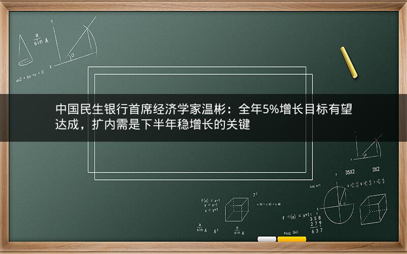 中国民生银行首席经济学家温彬：全年5%增长目标有望达成，扩内需是下半年稳增长的关键