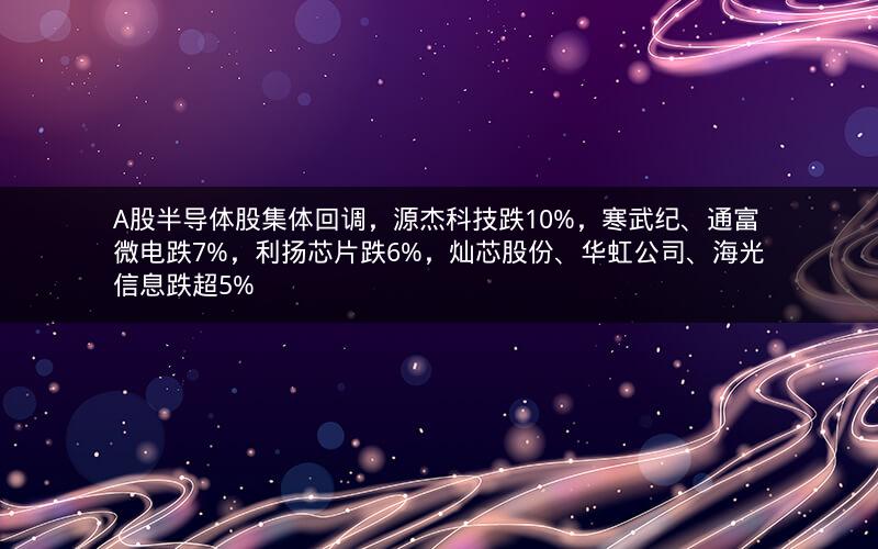 A股半导体股集体回调，源杰科技跌10%，寒武纪、通富微电跌7%，利扬芯片跌6%，灿芯股份、华虹公司、海光信息跌超5%