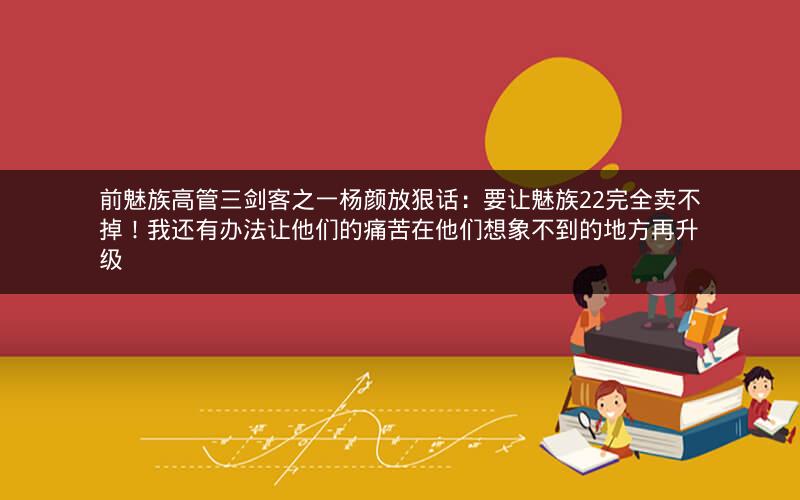 前魅族高管三剑客之一杨颜放狠话：要让魅族22完全卖不掉！我还有办法让他们的痛苦在他们想象不到的地方再升级