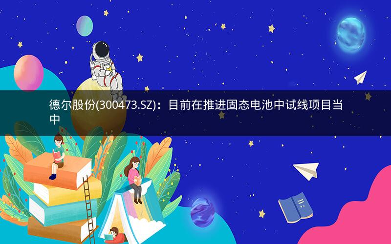 德尔股份(300473.SZ)：目前在推进固态电池中试线项目当中