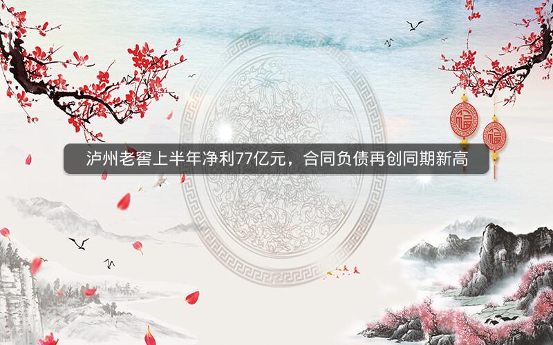 泸州老窖上半年净利77亿元，合同负债再创同期新高