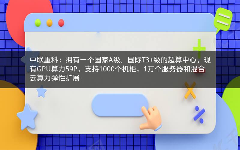 中联重科：拥有一个国家A级、国际T3+级的超算中心，现有GPU算力59P，支持1000个机柜，1万个服务器和混合云算力弹性扩展