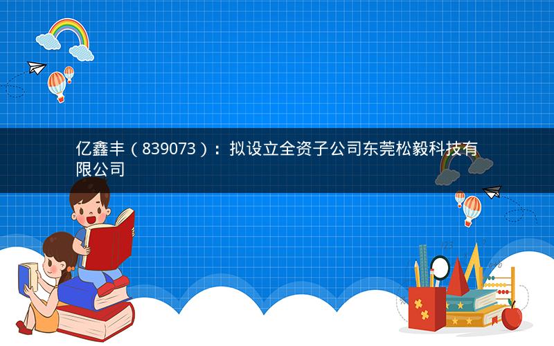 亿鑫丰（839073）：拟设立全资子公司东莞松毅科技有限公司