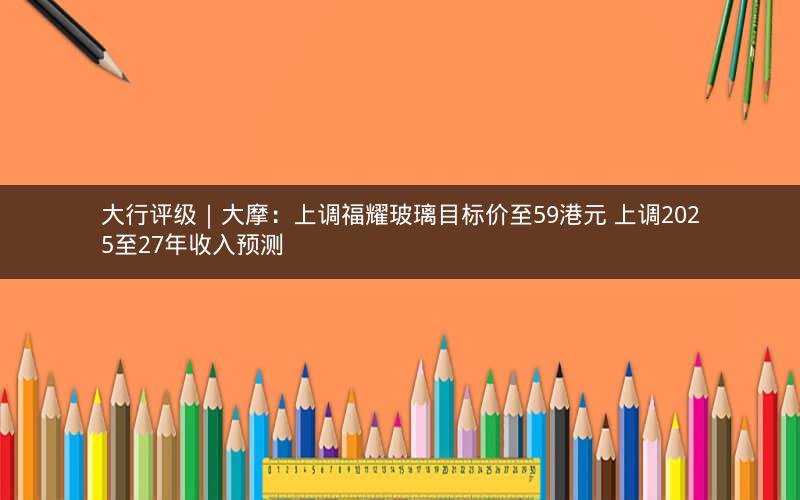 大行评级｜大摩：上调福耀玻璃目标价至59港元 上调2025至27年收入预测