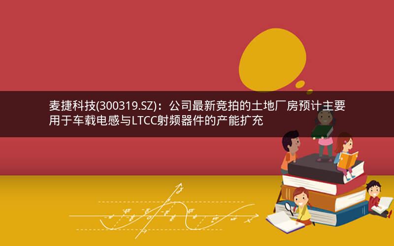 麦捷科技(300319.SZ)：公司最新竞拍的土地厂房预计主要用于车载电感与LTCC射频器件的产能扩充